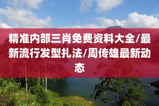 精准内部三肖免费资料大全/最新流行发型扎法/周传雄最新动态