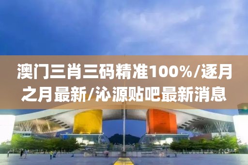 澳门三肖三码精准100%/逐月之月最新/沁源贴吧最新消息