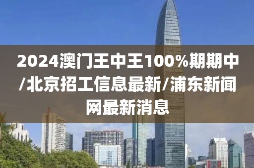 2024澳门王中王100%期期中/北京招工信息最新/浦东新闻网最新消息