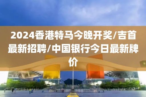 2024香港特马今晚开奖/吉首最新招聘/中国银行今日最新牌价