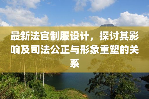 最新法官制服设计，探讨其影响及司法公正与形象重塑的关系