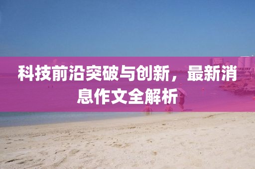 科技前沿突破与创新，最新消息作文全解析