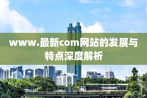 www.最新com网站的发展与特点深度解析