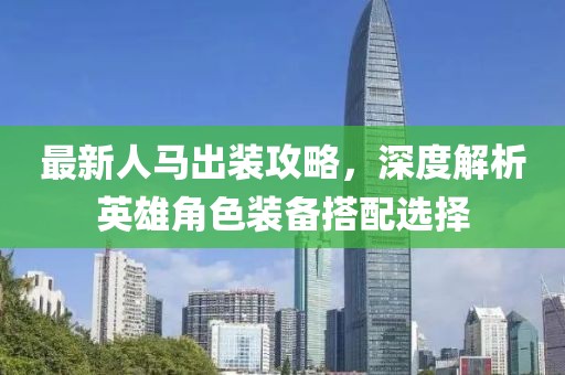 最新人马出装攻略，深度解析英雄角色装备搭配选择