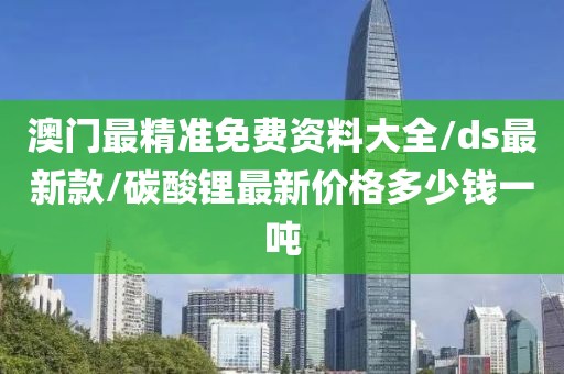 澳门最精准免费资料大全/ds最新款/碳酸锂最新价格多少钱一吨