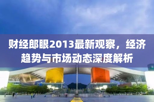 财经郎眼2013最新观察，经济趋势与市场动态深度解析