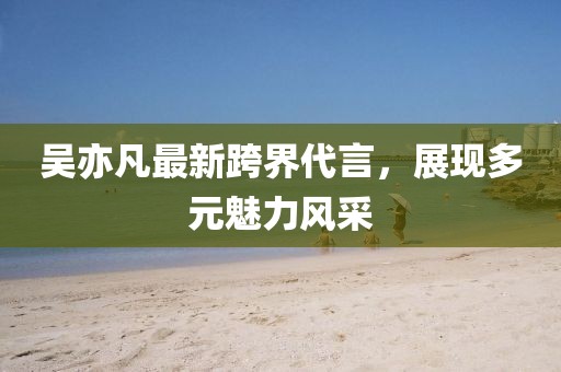 吴亦凡最新跨界代言，展现多元魅力风采