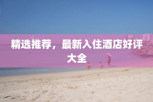 精选推荐，最新入住酒店好评大全