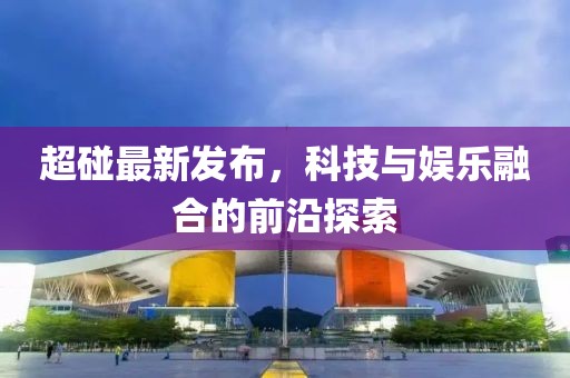 超碰最新发布，科技与娱乐融合的前沿探索
