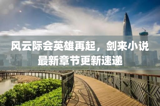 风云际会英雄再起，剑来小说最新章节更新速递
