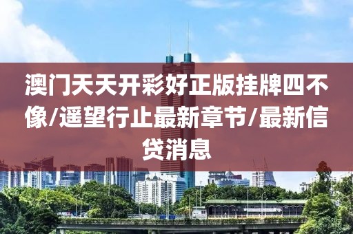 澳门天天开彩好正版挂牌四不像/遥望行止最新章节/最新信贷消息