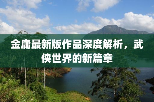 金庸最新版作品深度解析，武侠世界的新篇章