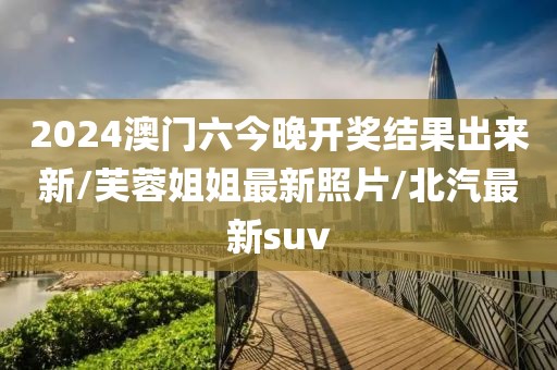 2024澳门六今晚开奖结果出来新/芙蓉姐姐最新照片/北汽最新suv