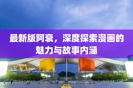 最新版阿衰，深度探索漫画的魅力与故事内涵