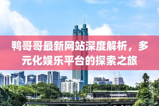 鸭哥哥最新网站深度解析，多元化娱乐平台的探索之旅