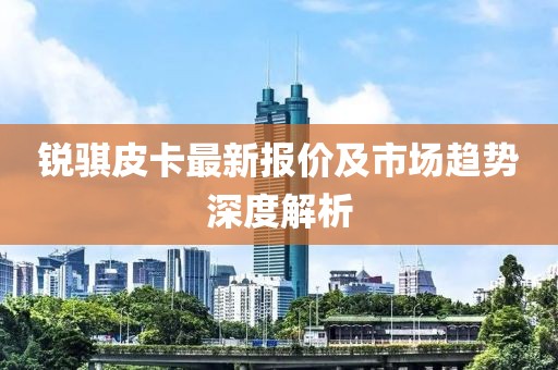 锐骐皮卡最新报价及市场趋势深度解析
