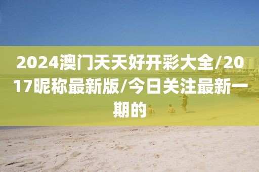 2024澳门天天好开彩大全/2017昵称最新版/今日关注最新一期的