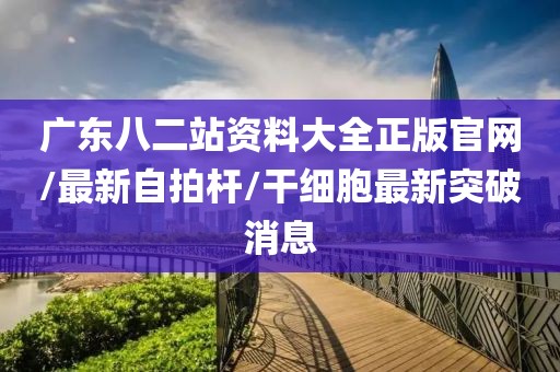 广东八二站资料大全正版官网/最新自拍杆/干细胞最新突破消息