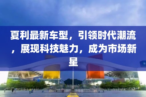 夏利最新车型，引领时代潮流，展现科技魅力，成为市场新星