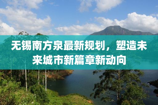 无锡南方泉最新规划，塑造未来城市新篇章新动向
