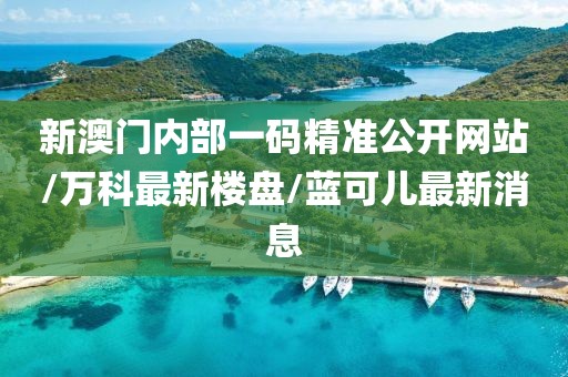 新澳门内部一码精准公开网站/万科最新楼盘/蓝可儿最新消息