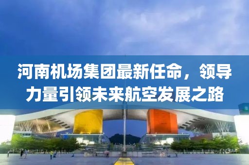 河南机场集团最新任命，领导力量引领未来航空发展之路