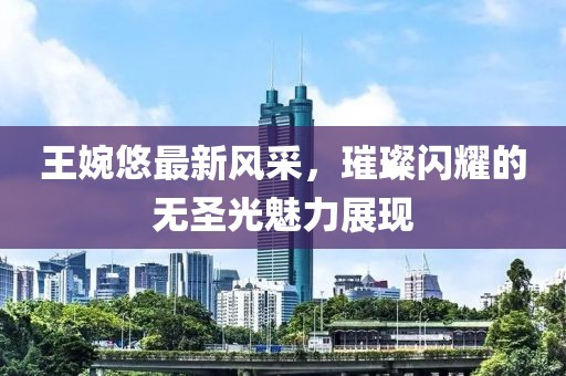 王婉悠最新风采，璀璨闪耀的无圣光魅力展现