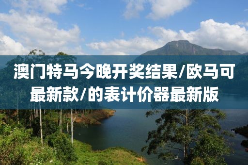 澳门特马今晚开奖结果/欧马可最新款/的表计价器最新版