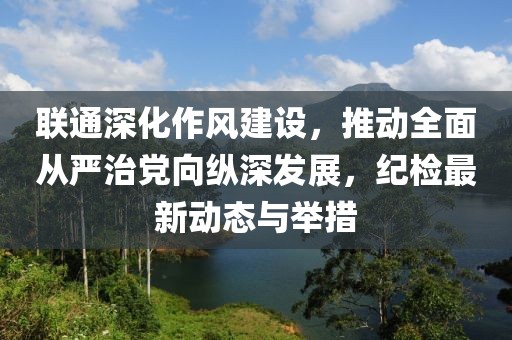 联通深化作风建设，推动全面从严治党向纵深发展，纪检最新动态与举措