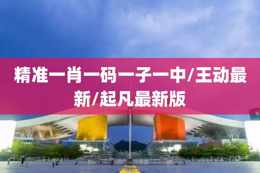 精准一肖一码一子一中/王动最新/起凡最新版