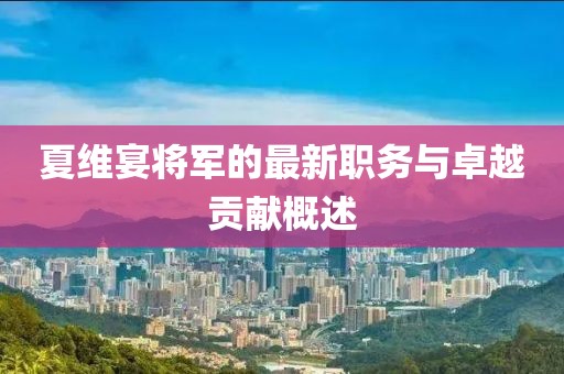 夏维宴将军的最新职务与卓越贡献概述