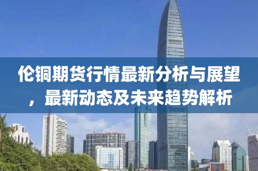 伦铜期货行情最新分析与展望，最新动态及未来趋势解析