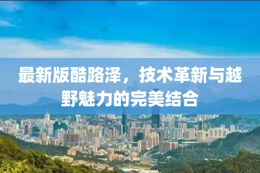 最新版酷路泽，技术革新与越野魅力的完美结合