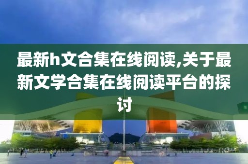 最新h文合集在线阅读,关于最新文学合集在线阅读平台的探讨