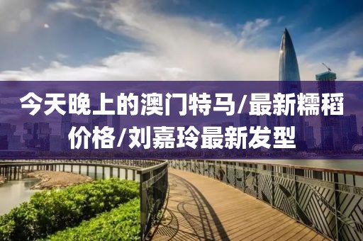 今天晚上的澳门特马/最新糯稻价格/刘嘉玲最新发型