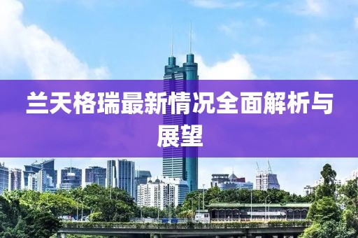 兰天格瑞最新情况全面解析与展望