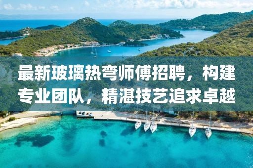 最新玻璃热弯师傅招聘，构建专业团队，精湛技艺追求卓越