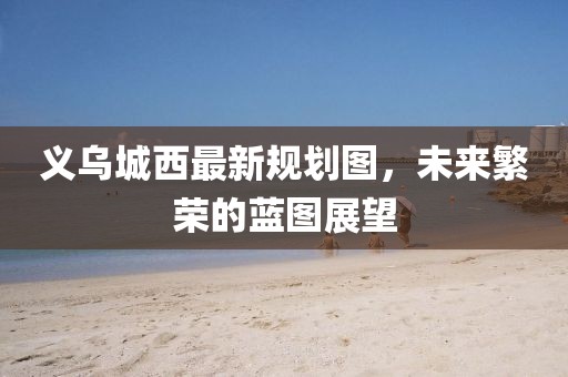 义乌城西最新规划图，未来繁荣的蓝图展望