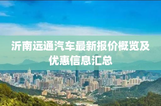 沂南远通汽车最新报价概览及优惠信息汇总