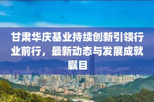甘肃华庆基业持续创新引领行业前行，最新动态与发展成就瞩目