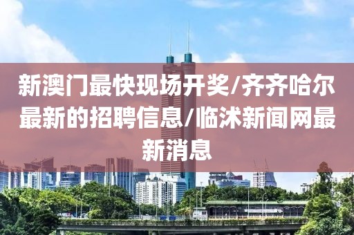 新澳门最快现场开奖/齐齐哈尔最新的招聘信息/临沭新闻网最新消息