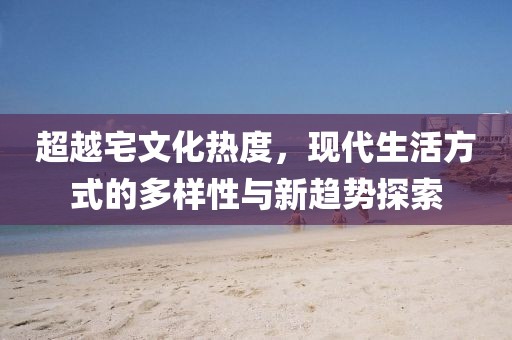 超越宅文化热度，现代生活方式的多样性与新趋势探索