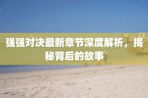 强强对决最新章节深度解析，揭秘背后的故事