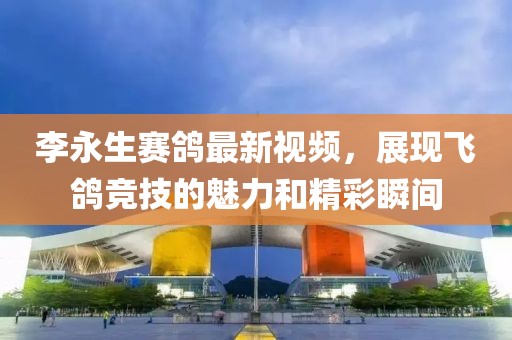 李永生赛鸽最新视频，展现飞鸽竞技的魅力和精彩瞬间