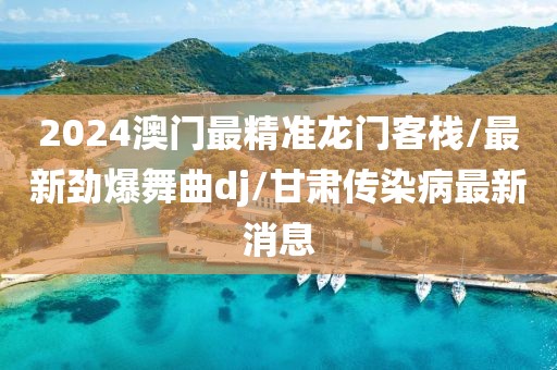 2024澳门最精准龙门客栈/最新劲爆舞曲dj/甘肃传染病最新消息