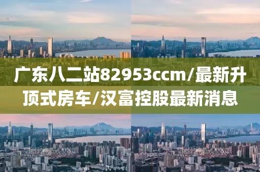 广东八二站82953ccm/最新升顶式房车/汉富控股最新消息