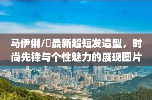 马伊俐/琍最新超短发造型，时尚先锋与个性魅力的展现图片