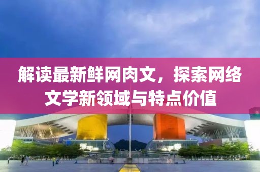 解读最新鲜网肉文，探索网络文学新领域与特点价值