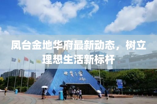 凤台金地华府最新动态，树立理想生活新标杆