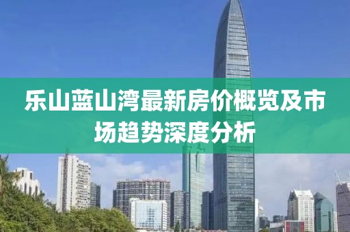 乐山蓝山湾最新房价概览及市场趋势深度分析